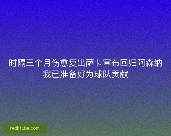 时隔三个月伤愈复出萨卡宣布回归阿森纳我已准备好为球队贡献