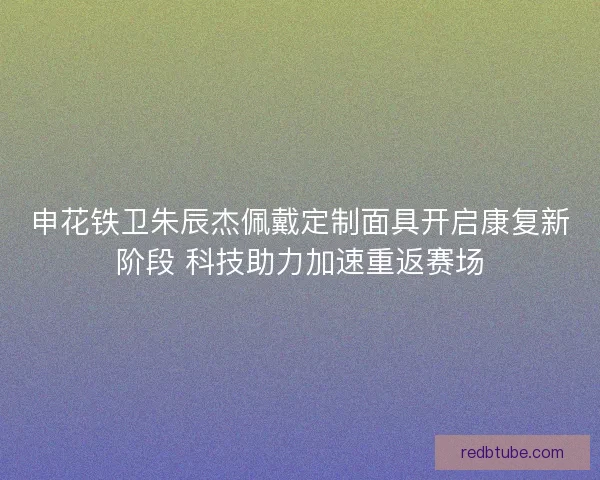 申花铁卫朱辰杰佩戴定制面具开启康复新阶段 科技助力加速重返赛场
