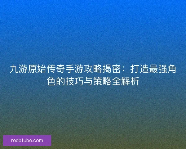 九游原始传奇手游攻略揭密：打造最强角色的技巧与策略全解析