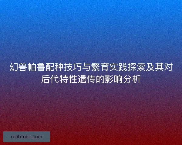 幻兽帕鲁配种技巧与繁育实践探索及其对后代特性遗传的影响分析 幻兽帕鲁配种技巧与繁育实践探索及其对后代特性遗传的影响分析