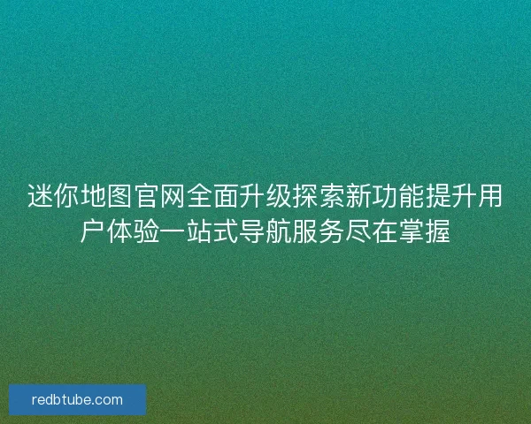 迷你地图官网全面升级探索新功能提升用户体验一站式导航服务尽在掌握