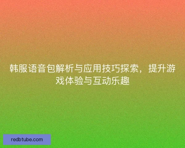 韩服语音包解析与应用技巧探索，提升游戏体验与互动乐趣