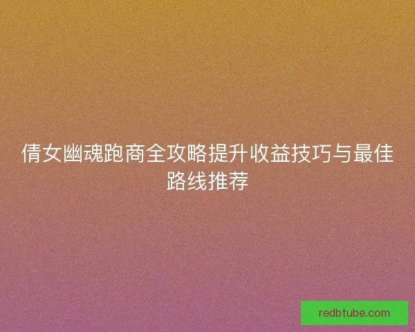 倩女幽魂跑商全攻略提升收益技巧与最佳路线推荐
