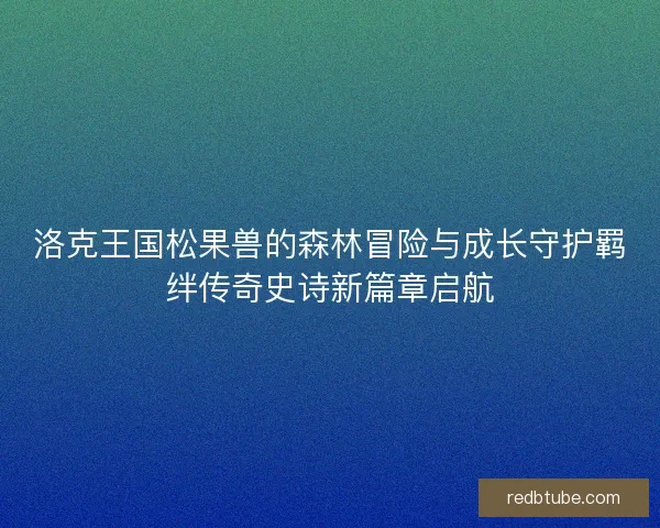 洛克王国松果兽的森林冒险与成长守护羁绊传奇史诗新篇章启航