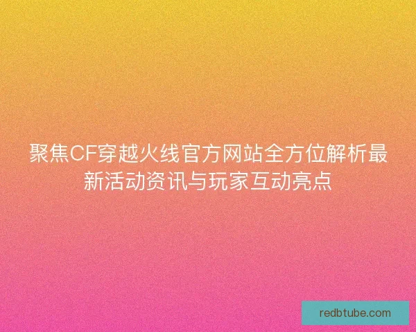 聚焦CF穿越火线官方网站全方位解析最新活动资讯与玩家互动亮点