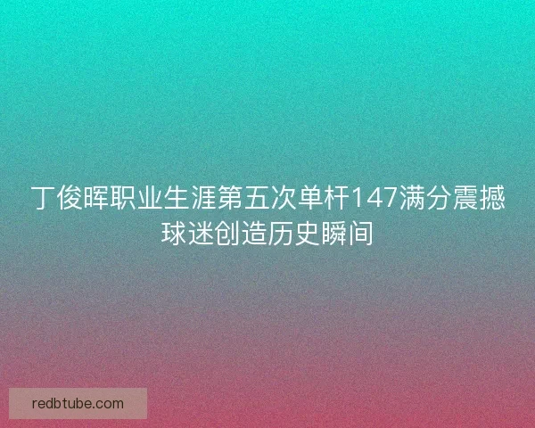 丁俊晖职业生涯第五次单杆147满分震撼球迷创造历史瞬间