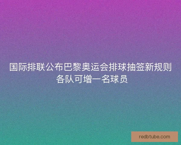 国际排联公布巴黎奥运会排球抽签新规则 各队可增一名球员