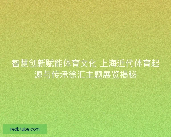 智慧创新赋能体育文化 上海近代体育起源与传承徐汇主题展览揭秘