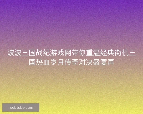 波波三国战纪游戏网带你重温经典街机三国热血岁月传奇对决盛宴再