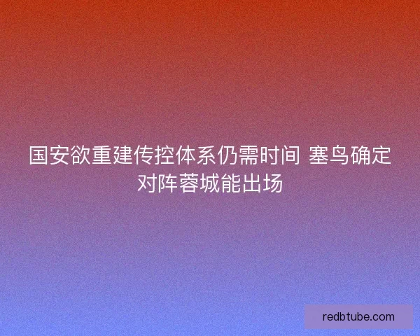 国安欲重建传控体系仍需时间 塞鸟确定对阵蓉城能出场