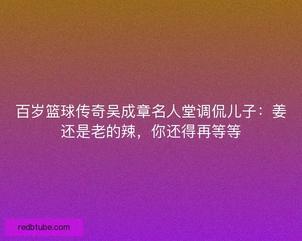 百岁篮球传奇吴成章名人堂调侃儿子：姜还是老的辣，你还得再等等