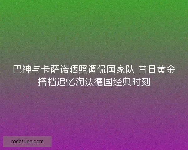 巴神与卡萨诺晒照调侃国家队 昔日黄金搭档追忆淘汰德国经典时刻