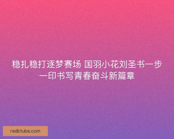 稳扎稳打逐梦赛场 国羽小花刘圣书一步一印书写青春奋斗新篇章