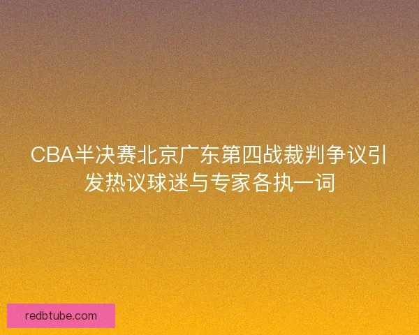 CBA半决赛北京广东第四战裁判争议引发热议球迷与专家各执一词