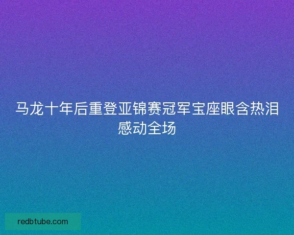 马龙十年后重登亚锦赛冠军宝座眼含热泪感动全场