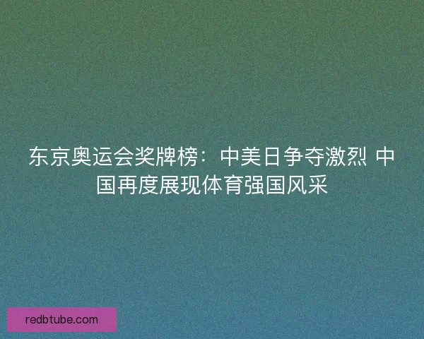 东京奥运会奖牌榜：中美日争夺激烈 中国再度展现体育强国风采