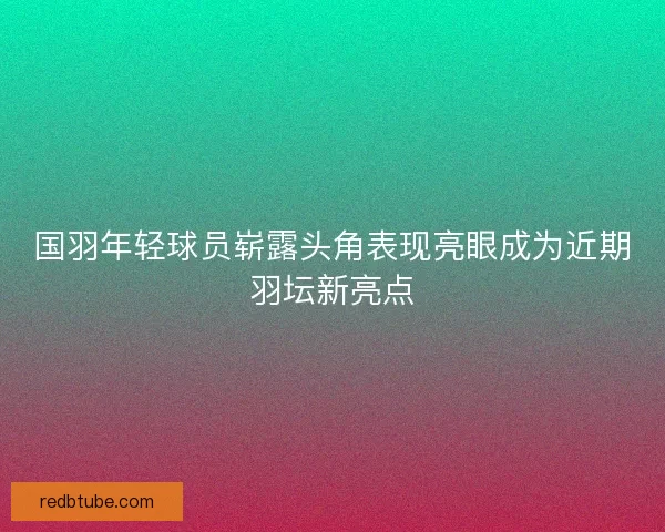 国羽年轻球员崭露头角表现亮眼成为近期羽坛新亮点