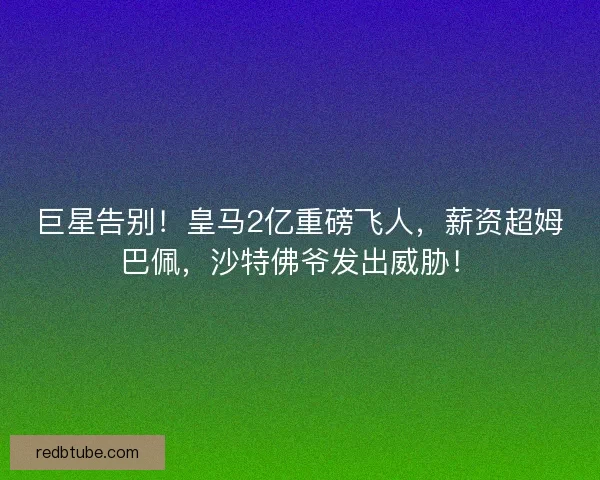 巨星告别！皇马2亿重磅飞人，薪资超姆巴佩，沙特佛爷发出威胁！