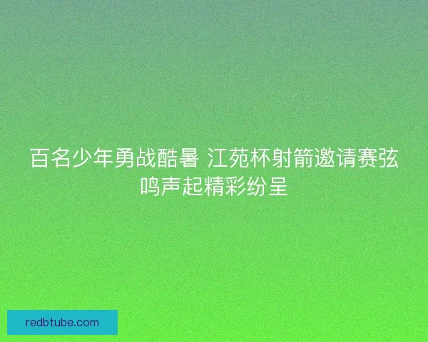 百名少年勇战酷暑 江苑杯射箭邀请赛弦鸣声起精彩纷呈