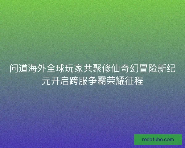 问道海外全球玩家共聚修仙奇幻冒险新纪元开启跨服争霸荣耀征程