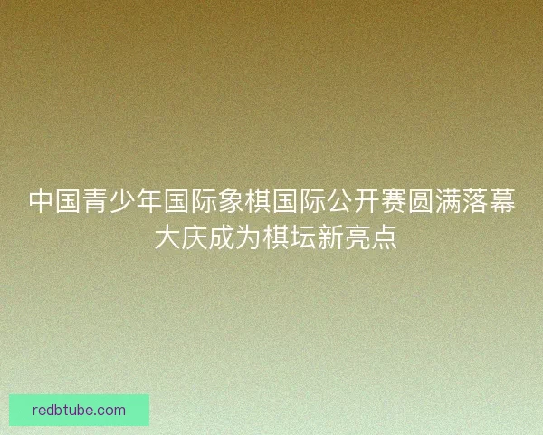 中国青少年国际象棋国际公开赛圆满落幕 大庆成为棋坛新亮点
