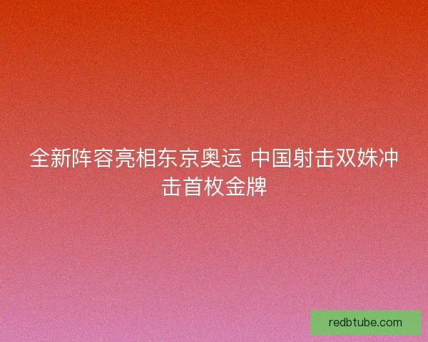 全新阵容亮相东京奥运 中国射击双姝冲击首枚金牌