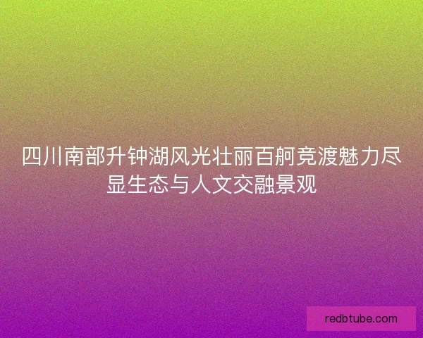 四川南部升钟湖风光壮丽百舸竞渡魅力尽显生态与人文交融景观