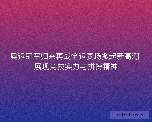 奥运冠军归来再战全运赛场掀起新高潮 展现竞技实力与拼搏精神