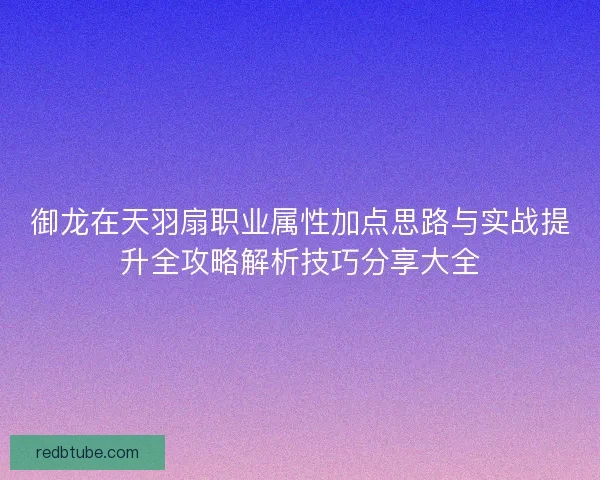 御龙在天羽扇职业属性加点思路与实战提升全攻略解析技巧分享大全