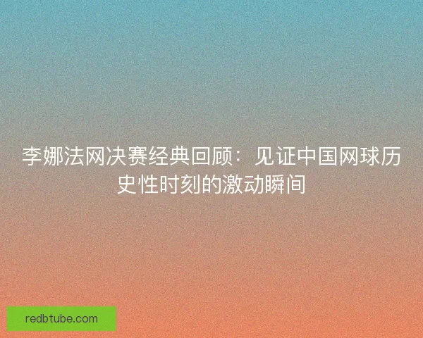 李娜法网决赛经典回顾：见证中国网球历史性时刻的激动瞬间