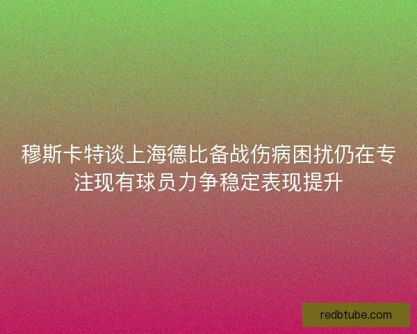 穆斯卡特谈上海德比备战伤病困扰仍在专注现有球员力争稳定表现提升