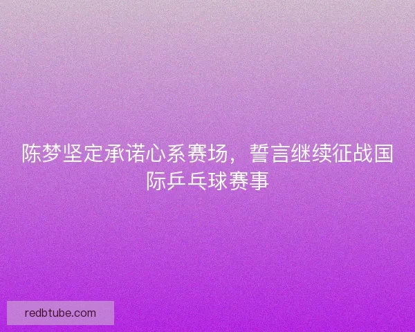 陈梦坚定承诺心系赛场，誓言继续征战国际乒乓球赛事