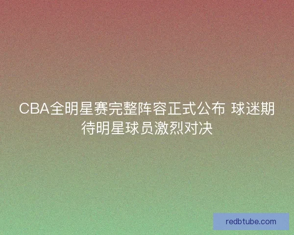 CBA全明星赛完整阵容正式公布 球迷期待明星球员激烈对决