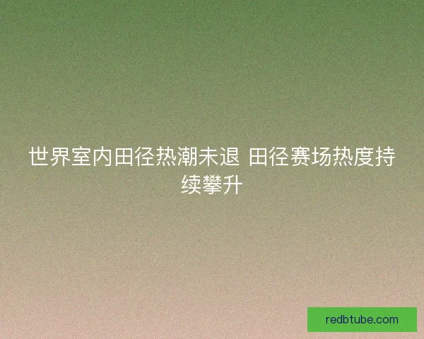 世界室内田径热潮未退 田径赛场热度持续攀升