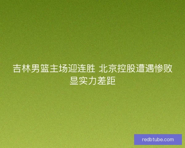 吉林男篮主场迎连胜 北京控股遭遇惨败显实力差距