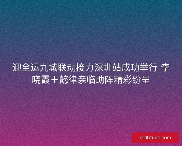 迎全运九城联动接力深圳站成功举行 李晓霞王懿律亲临助阵精彩纷呈