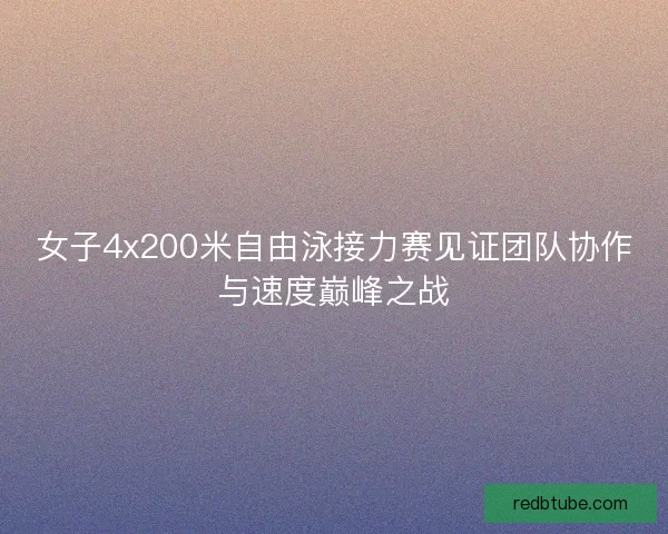 女子4x200米自由泳接力赛见证团队协作与速度巅峰之战 女子4x200米自由泳接力赛见证团队协作与速度巅峰之战