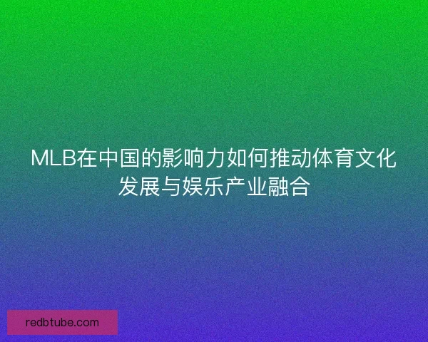 MLB在中国的影响力如何推动体育文化发展与娱乐产业融合 MLB在中国的影响力如何推动体育文化发展与娱乐产业融合
