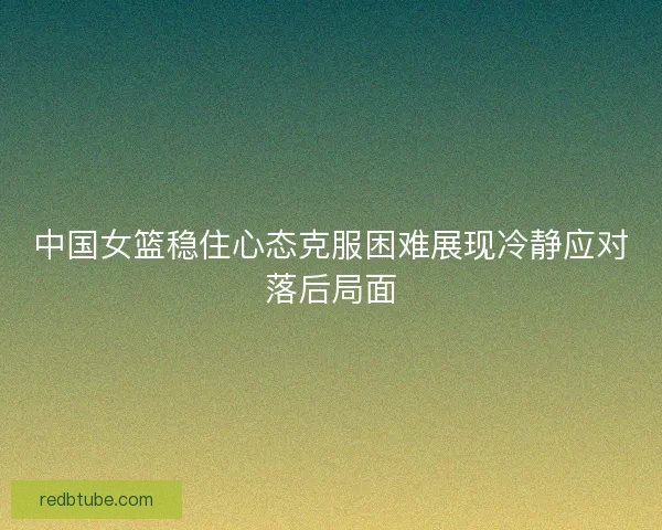 中国女篮稳住心态克服困难展现冷静应对落后局面