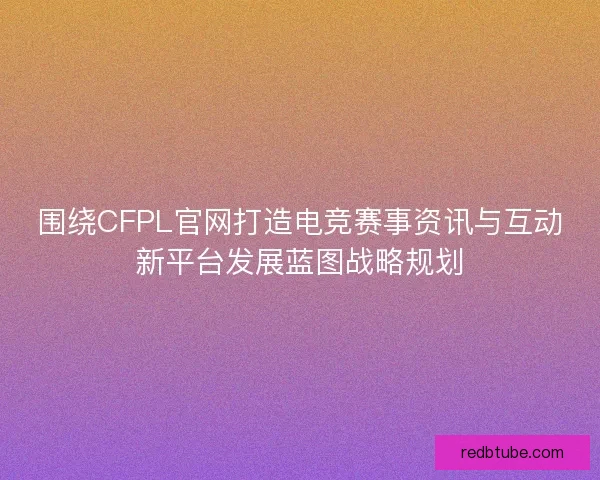 围绕CFPL官网打造电竞赛事资讯与互动新平台发展蓝图战略规划 围绕CFPL官网打造电竞赛事资讯与互动新平台发展蓝图战略规划