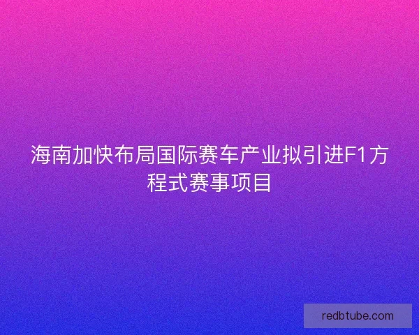海南加快布局国际赛车产业拟引进F1方程式赛事项目