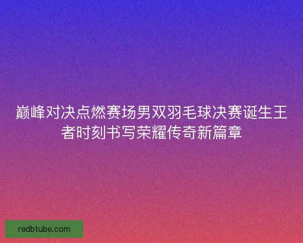 巅峰对决点燃赛场男双羽毛球决赛诞生王者时刻书写荣耀传奇新篇章