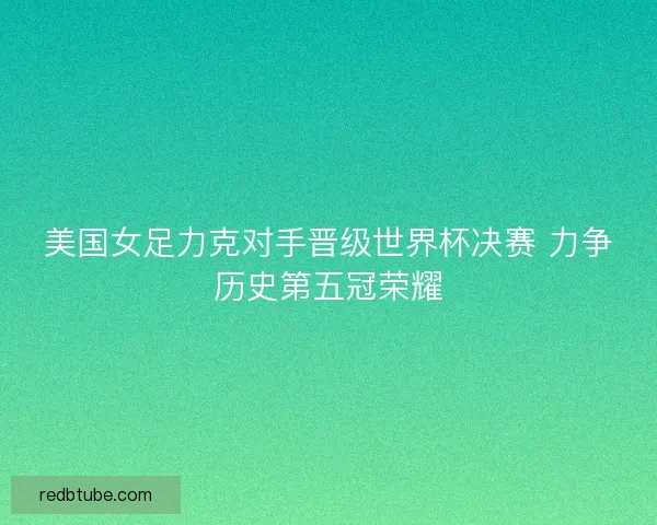美国女足力克对手晋级世界杯决赛 力争历史第五冠荣耀