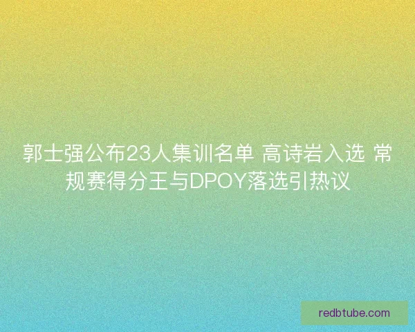 郭士强公布23人集训名单 高诗岩入选 常规赛得分王与DPOY落选引热议