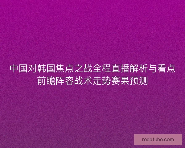中国对韩国焦点之战全程直播解析与看点前瞻阵容战术走势赛果预测