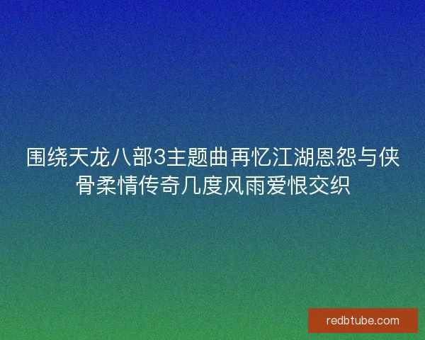 围绕天龙八部3主题曲再忆江湖恩怨与侠骨柔情传奇几度风雨爱恨交织
