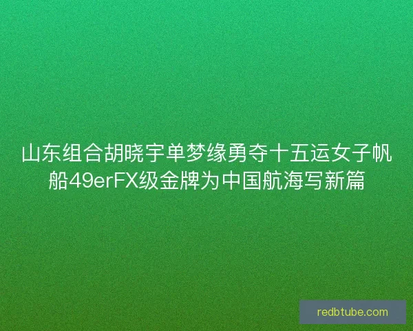 山东组合胡晓宇单梦缘勇夺十五运女子帆船49erFX级金牌为中国航海写新篇