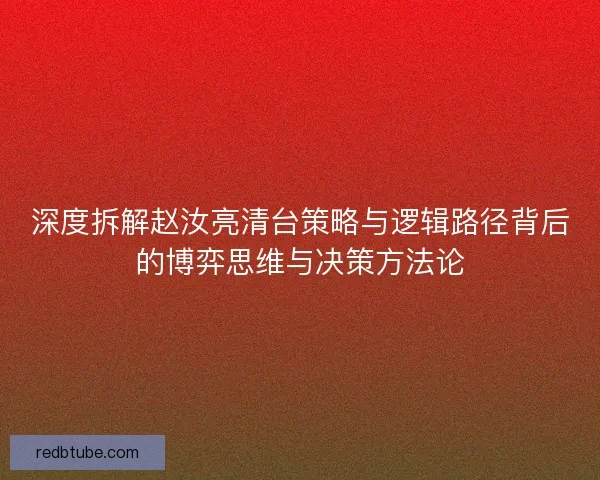 深度拆解赵汝亮清台策略与逻辑路径背后的博弈思维与决策方法论