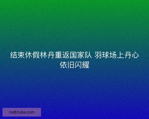 结束休假林丹重返国家队 羽球场上丹心依旧闪耀