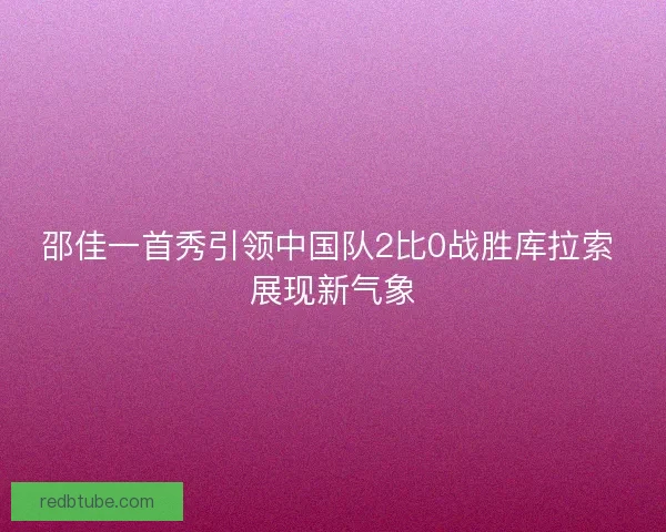邵佳一首秀引领中国队2比0战胜库拉索 展现新气象